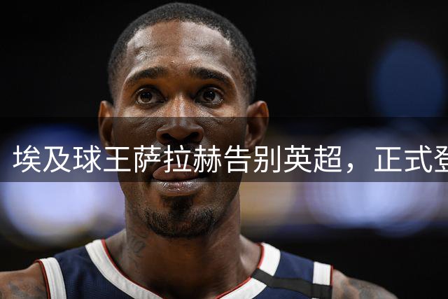 埃及球王萨拉赫告别英超，正式登陆土超续写传奇之路