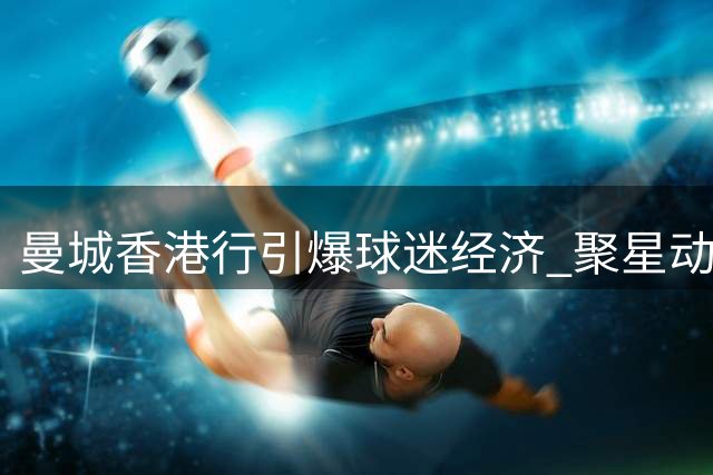 曼城香港行引爆球迷经济 聚星动力如何玩转体育IP场景化运营